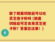做了胆囊切除后可以吃灵芝孢子粉吗 (胆囊切除后可否食用灵芝孢子粉？答案在这里！)