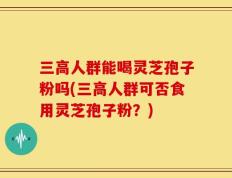三高人群能喝灵芝孢子粉吗(三高人群可否食用灵芝孢子粉？)