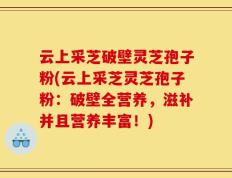云上采芝破壁灵芝孢子粉(云上采芝灵芝孢子粉：破壁全营养，滋补并且营养丰富！)
