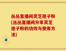 丛丛直播间灵芝孢子粉(丛丛直播间分享灵芝孢子粉的功效与使用方法)