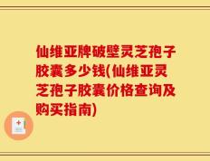 仙维亚牌破壁灵芝孢子胶囊多少钱(仙维亚灵芝孢子胶囊价格查询及购买指南)