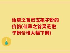 仙草之首灵芝孢子粉的价格(仙草之首灵芝孢子粉价格大幅下调)