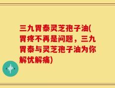 三九胃泰灵芝孢子油(胃疼不再是问题，三九胃泰与灵芝孢子油为你解忧解痛)