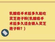 乳腺癌手术后多久能吃灵芝孢子粉(乳腺癌手术后多久适合摄入灵芝孢子粉？)