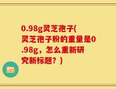 0.98g灵芝孢子(灵芝孢子粉的重量是0.98g，怎么重新研究新标题？)