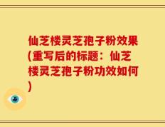 仙芝楼灵芝孢子粉效果(重写后的标题：仙芝楼灵芝孢子粉功效如何)