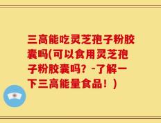 三高能吃灵芝孢子粉胶囊吗(可以食用灵芝孢子粉胶囊吗？-了解一下三高能量食品！)