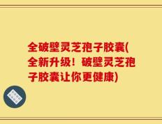 全破壁灵芝孢子胶囊(全新升级！破壁灵芝孢子胶囊让你更健康)