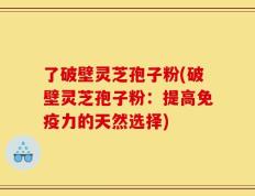 了破壁灵芝孢子粉(破壁灵芝孢子粉：提高免疫力的天然选择)