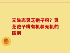元生态灵芝孢子粉？灵芝孢子粉有机和无机的区别