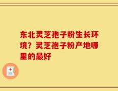 东北灵芝孢子粉生长环境？灵芝孢子粉产地哪里的最好