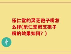 乐仁堂的灵芝孢子粉怎么样(乐仁堂灵芝孢子粉的效果如何？)