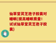 仙草堂灵芝孢子胶囊对睡眠(提高睡眠质量！试试仙草堂灵芝孢子胶囊)