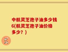 中航灵芝孢子油多少钱6(航灵芝孢子油价格多少？)