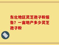 东北地区灵芝孢子粉报告？一亩地产多少灵芝孢子粉