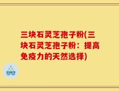 三块石灵芝孢子粉(三块石灵芝孢子粉：提高免疫力的天然选择)