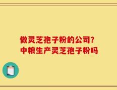 做灵芝孢子粉的公司？中粮生产灵芝孢子粉吗