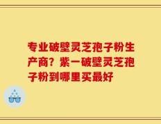专业破壁灵芝孢子粉生产商？紫一破壁灵芝孢子粉到哪里买最好