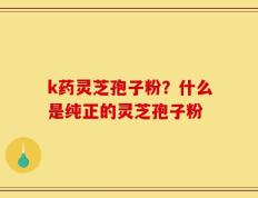 k药灵芝孢子粉？什么是纯正的灵芝孢子粉