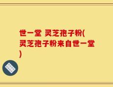 世一堂 灵芝孢子粉(灵芝孢子粉来自世一堂)