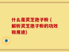 什么是灵芝孢子粉 (解析灵芝孢子粉的功效和用途)