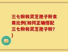 三七粉和灵芝孢子粉食用比例(如何正确搭配三七粉和灵芝孢子粉？)