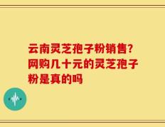 云南灵芝孢子粉销售？网购几十元的灵芝孢子粉是真的吗