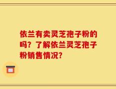 依兰有卖灵芝孢子粉的吗？了解依兰灵芝孢子粉销售情况？