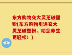 东方购物交大灵芝破壁粉(东方购物引进交大灵芝破壁粉，助您养生更轻松！)