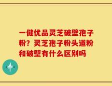 一健优品灵芝破壁孢子粉？灵芝孢子粉头道粉和破壁有什么区别吗