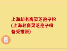 上海却老斋灵芝孢子粉(上海老斋灵芝孢子粉备受推崇)