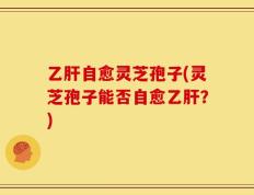 乙肝自愈灵芝孢子(灵芝孢子能否自愈乙肝？)