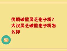 优质破壁灵芝孢子粉？大汉灵芝破壁孢子粉怎么样