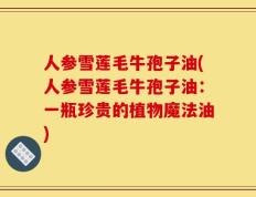 人参雪莲毛牛孢子油(人参雪莲毛牛孢子油：一瓶珍贵的植物魔法油)