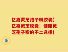 亿嘉灵芝孢子粉胶囊(亿嘉灵芝胶囊：健康灵芝孢子粉的不二选择)