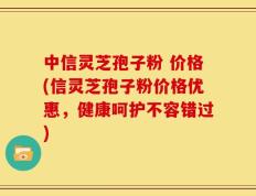 中信灵芝孢子粉 价格(信灵芝孢子粉价格优惠，健康呵护不容错过)