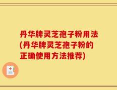 丹华牌灵芝孢子粉用法(丹华牌灵芝孢子粉的正确使用方法推荐)