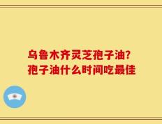 乌鲁木齐灵芝孢子油？孢子油什么时间吃最佳