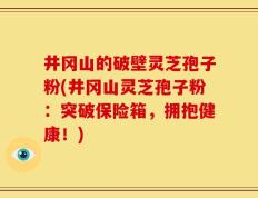 井冈山的破壁灵芝孢子粉(井冈山灵芝孢子粉：突破保险箱，拥抱健康！)