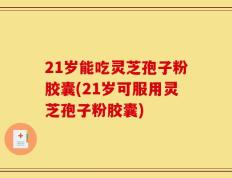 21岁能吃灵芝孢子粉胶囊(21岁可服用灵芝孢子粉胶囊)