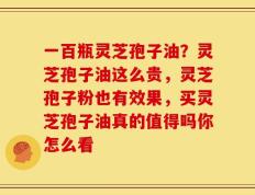 一百瓶灵芝孢子油？灵芝孢子油这么贵，灵芝孢子粉也有效果，买灵芝孢子油真的值得吗你怎么看