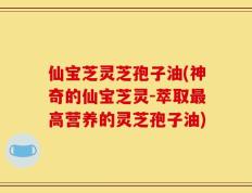 仙宝芝灵芝孢子油(神奇的仙宝芝灵-萃取最高营养的灵芝孢子油)