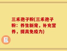 三禾孢子粉(三禾孢子粉：养生新宠，补充营养，提高免疫力)