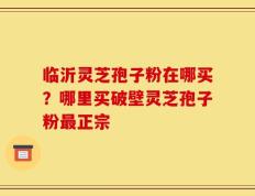 临沂灵芝孢子粉在哪买？哪里买破壁灵芝孢子粉最正宗