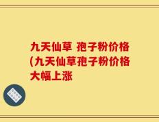 九天仙草 孢子粉价格(九天仙草孢子粉价格大幅上涨