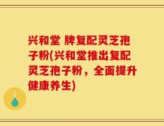 兴和堂 牌复配灵芝孢子粉(兴和堂推出复配灵芝孢子粉，全面提升健康养生)