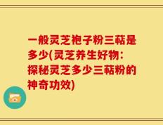 一般灵芝袍子粉三萜是多少(灵芝养生好物：探秘灵芝多少三萜粉的神奇功效)