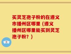 买灵芝孢子粉的在遵义市播州区哪里 (遵义播州区哪里能买到灵芝孢子粉？)