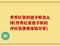 乔秀红家的孢子粉怎么样(乔秀红家孢子粉的评价及使用体验分享)