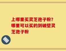 上哪里买灵芝孢子粉？哪里可以买的到破壁灵芝孢子粉